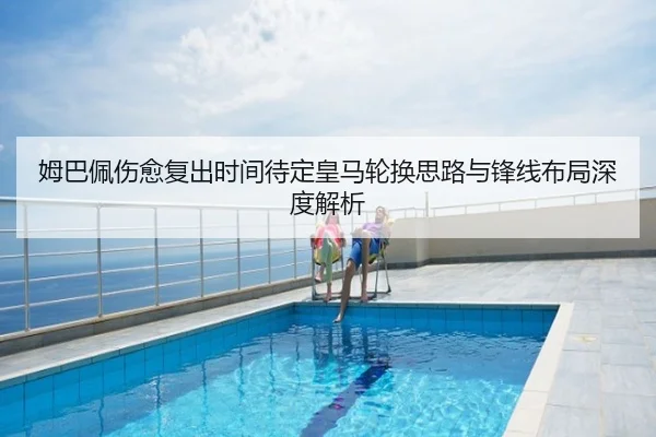 姆巴佩伤愈复出时间待定皇马轮换思路与锋线布局深度解析