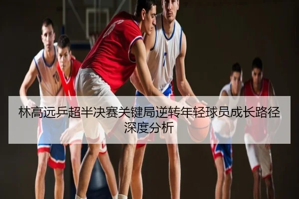 林高远乒超半决赛关键局逆转年轻球员成长路径深度分析