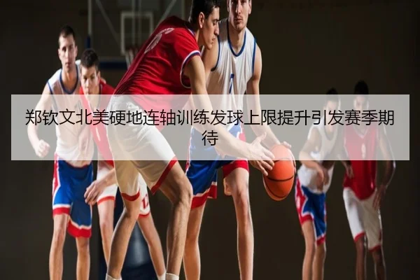 郑钦文北美硬地连轴训练发球上限提升引发赛季期待