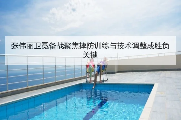 张伟丽卫冕备战聚焦摔防训练与技术调整成胜负关键