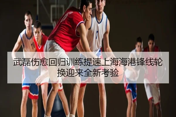 武磊伤愈回归训练提速上海海港锋线轮换迎来全新考验