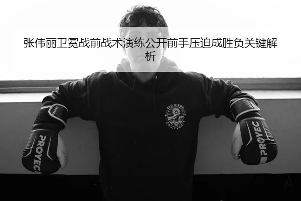 张伟丽卫冕战前战术演练公开前手压迫成胜负关键解析