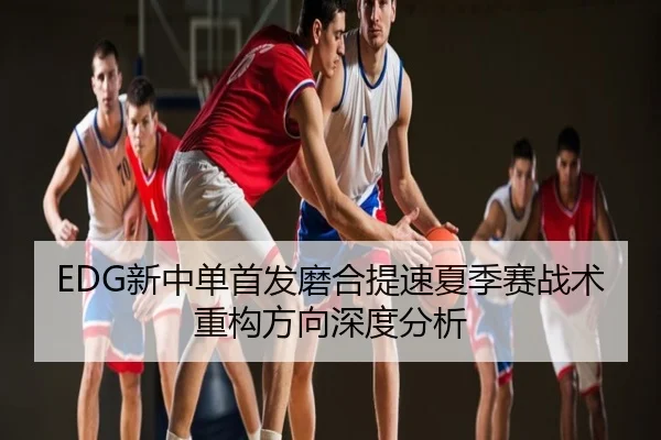 EDG新中单首发磨合提速夏季赛战术重构方向深度分析