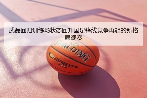 武磊回归训练场状态回升国足锋线竞争再起的新格局观察