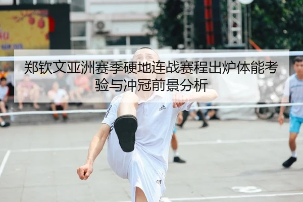 郑钦文亚洲赛季硬地连战赛程出炉体能考验与冲冠前景分析