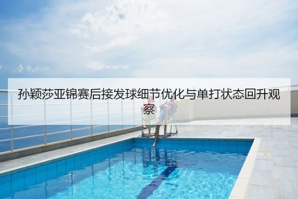 孙颖莎亚锦赛后接发球细节优化与单打状态回升观察