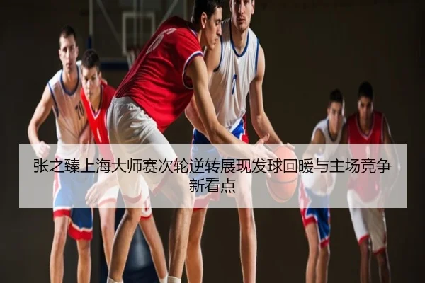 张之臻上海大师赛次轮逆转展现发球回暖与主场竞争新看点